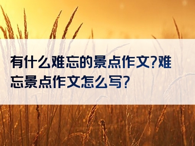 有什么难忘的景点作文？难忘景点作文怎么写？