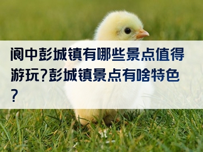 阆中彭城镇有哪些景点值得游玩？彭城镇景点有啥特色？