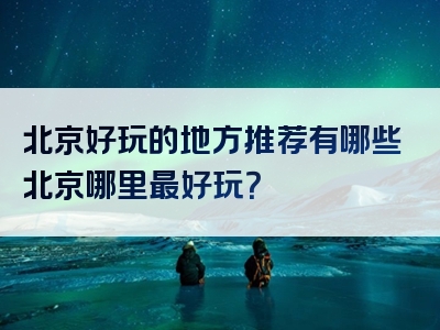 北京好玩的地方推荐有哪些北京哪里最好玩？