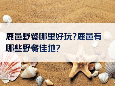 鹿邑野餐哪里好玩？鹿邑有哪些野餐佳地？