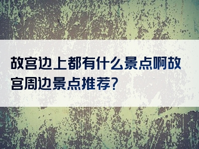 故宫边上都有什么景点啊故宫周边景点推荐？