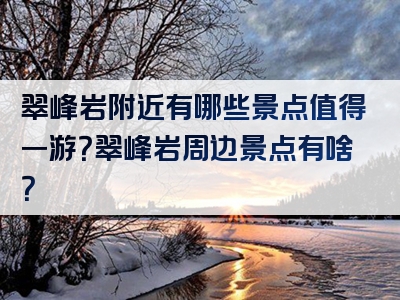 翠峰岩附近有哪些景点值得一游？翠峰岩周边景点有啥？