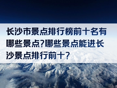 长沙市景点排行榜前十名有哪些景点？哪些景点能进长沙景点排行前十？