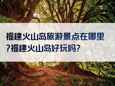 福建火山岛旅游景点在哪里？福建火山岛好玩吗？