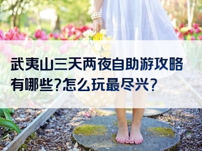 武夷山三天两夜自助游攻略有哪些？怎么玩最尽兴？
