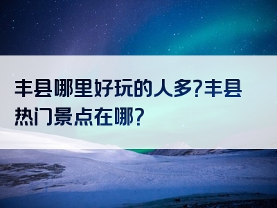 丰县哪里好玩的人多？丰县热门景点在哪？