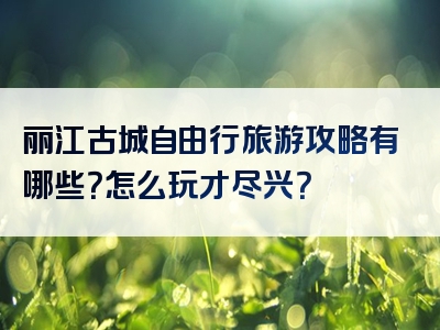 丽江古城自由行旅游攻略有哪些？怎么玩才尽兴？
