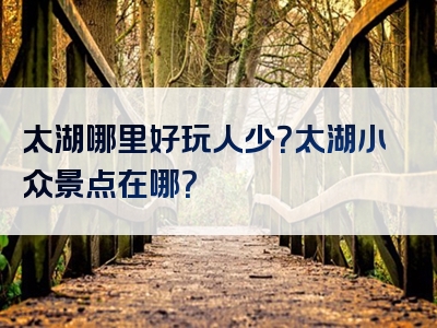太湖哪里好玩人少？太湖小众景点在哪？