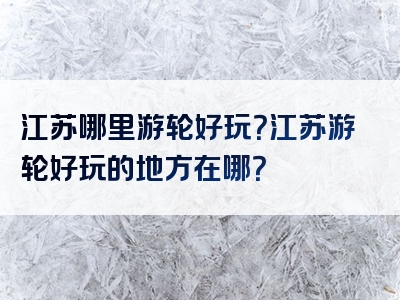 江苏哪里游轮好玩？江苏游轮好玩的地方在哪？