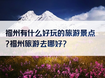 福州有什么好玩的旅游景点？福州旅游去哪好？