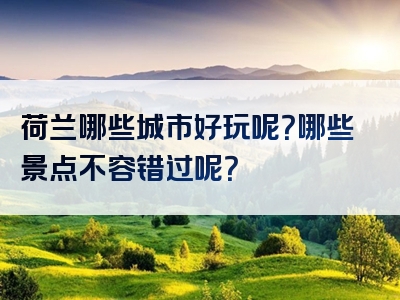 荷兰哪些城市好玩呢？哪些景点不容错过呢？