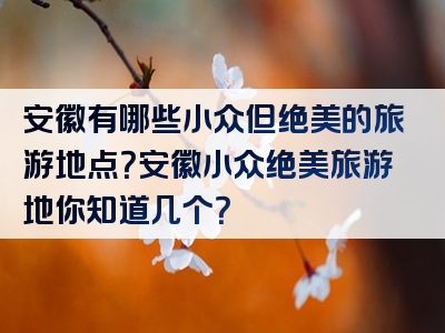 安徽有哪些小众但绝美的旅游地点？安徽小众绝美旅游地你知道几个？