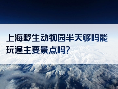 上海野生动物园半天够吗能玩遍主要景点吗？