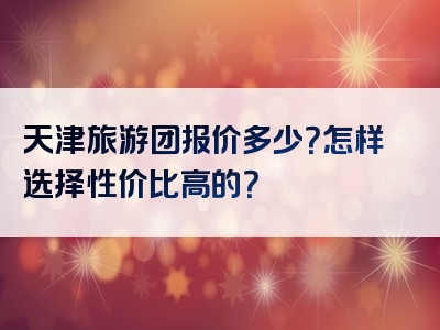 天津旅游团报价多少？怎样选择性价比高的？