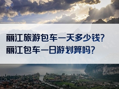 丽江旅游包车一天多少钱？丽江包车一日游划算吗？