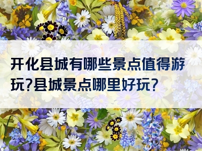 开化县城有哪些景点值得游玩？县城景点哪里好玩？