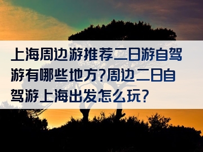 上海周边游推荐二日游自驾游有哪些地方？周边二日自驾游上海出发怎么玩？