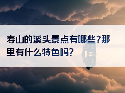 寿山的溪头景点有哪些？那里有什么特色吗？