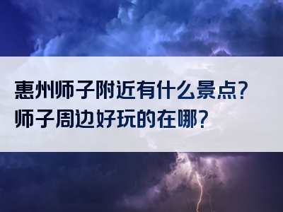 惠州师子附近有什么景点？师子周边好玩的在哪？