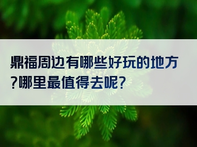 鼎福周边有哪些好玩的地方？哪里最值得去呢？