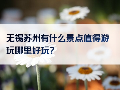 无锡苏州有什么景点值得游玩哪里好玩？