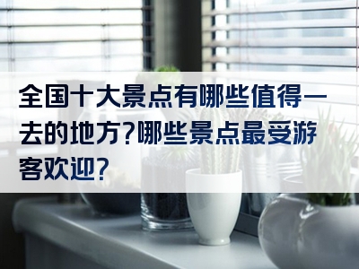全国十大景点有哪些值得一去的地方？哪些景点最受游客欢迎？