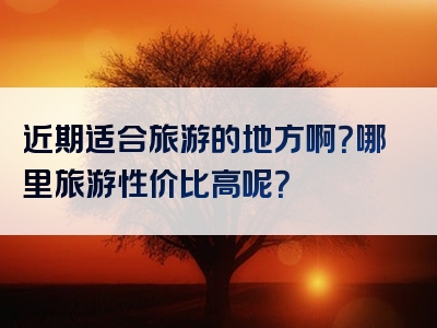 近期适合旅游的地方啊？哪里旅游性价比高呢？