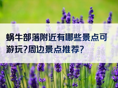 蜗牛部落附近有哪些景点可游玩？周边景点推荐？