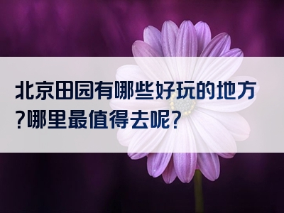 北京田园有哪些好玩的地方？哪里最值得去呢？