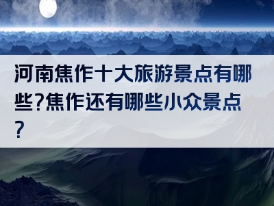 河南焦作十大旅游景点有哪些？焦作还有哪些小众景点？