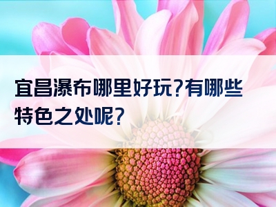 宜昌瀑布哪里好玩？有哪些特色之处呢？