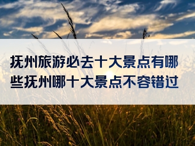 抚州旅游必去十大景点有哪些抚州哪十大景点不容错过