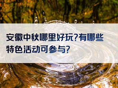 安徽中秋哪里好玩？有哪些特色活动可参与？