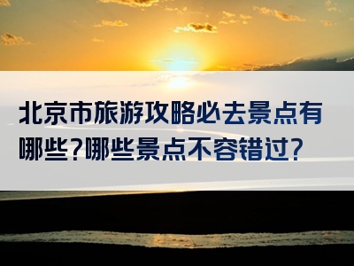 北京市旅游攻略必去景点有哪些？哪些景点不容错过？
