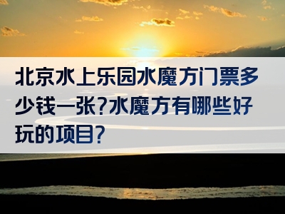 北京水上乐园水魔方门票多少钱一张？水魔方有哪些好玩的项目？