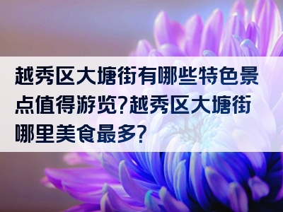 越秀区大塘街有哪些特色景点值得游览？越秀区大塘街哪里美食最多？