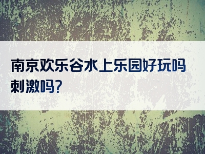 南京欢乐谷水上乐园好玩吗刺激吗？