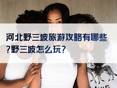 河北野三坡旅游攻略有哪些？野三坡怎么玩？