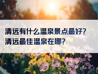 清远有什么温泉景点最好?清远最佳温泉在哪?