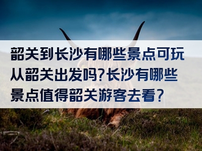 韶关到长沙有哪些景点可玩从韶关出发吗？长沙有哪些景点值得韶关游客去看？