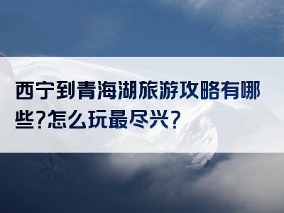 西宁到青海湖旅游攻略有哪些？怎么玩最尽兴？
