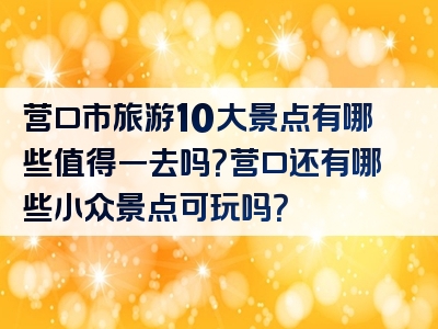 营口市旅游10大景点有哪些值得一去吗？营口还有哪些小众景点可玩吗？