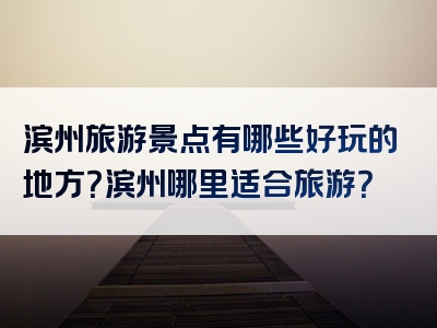 滨州旅游景点有哪些好玩的地方？滨州哪里适合旅游？