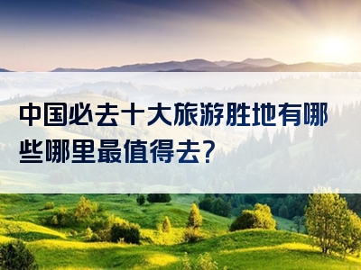 中国必去十大旅游胜地有哪些哪里最值得去？