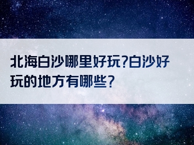 北海白沙哪里好玩？白沙好玩的地方有哪些？
