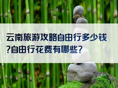 云南旅游攻略自由行多少钱？自由行花费有哪些？