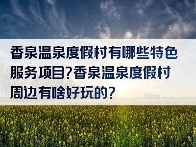 香泉温泉度假村有哪些特色服务项目？香泉温泉度假村周边有啥好玩的？
