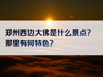 郑州西边大佛是什么景点？那里有何特色？