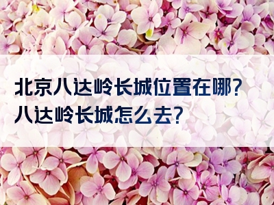 北京八达岭长城位置在哪？八达岭长城怎么去？