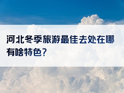 河北冬季旅游最佳去处在哪有啥特色？